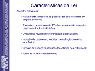 Características da Lei Aspectos relevantes: Afastamento temporário do pesquisador para colaborar em projetos privados; Assinatura de contratos de TT e licenciamento de inovações criadas dentro das instituições; Divisão dos royalties entre instituição e pesquisador; Inclusão de patentes concedidas na avaliação do mérito acadêmico; Criação de núcleos de inovação tecnológica nas instituições; Apoio ao inventor independente; 