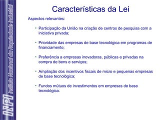 Características da Lei Aspectos relevantes: Participação da União na criação de centros de pesquisa com a iniciativa privada; Prioridade das empresas de base tecnológica em programas de financiamento; Preferência a empresas inovadoras, públicas e privadas na compra de bens e serviços; Ampliação dos incentivos fiscais de micro e pequenas empresas de base tecnológica; Fundos mútuos de investimentos em empresas de base tecnológica. 