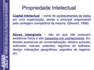 Propriedade Intelectual Capital Intelectual   - soma de  conhecimentos de todos  em uma organização, sendo o principal responsável pela vantagem competitiva da mesma. (Stewart, 1998) Ativos intangíveis  – são os que não possuem existência física e são  baseados em conhecimento . Ex: direitos exclusivos de comercialização; direitos autorais; cultivares; marcas; patentes; registros de software; design; indicações geográficas; segredos de negócio; etc. 