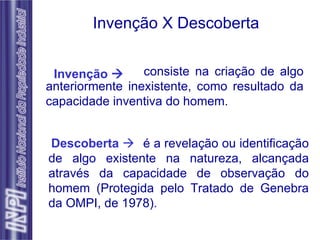 Invenção X Descoberta Invenção   Descoberta      consiste na criação de algo anteriormente inexistente, como resultado da capacidade inventiva do homem. é a revelação ou identificação de algo existente na natureza, alcançada através da capacidade de observação do homem (Protegida pelo Tratado de Genebra da OMPI, de 1978). 