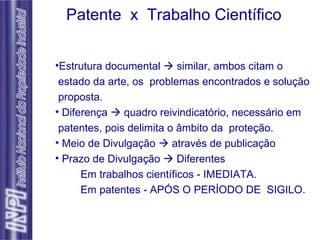 Estrutura documental    similar, ambos citam o  estado da arte, os  problemas encontrados e solução proposta. Diferença    quadro reivindicatório, necessário em  patentes, pois delimita o âmbito da  proteção. Meio de Divulgação    através de publicação Prazo de Divulgação    Diferentes Em trabalhos científicos - IMEDIATA. Em patentes - APÓS O PERÍODO DE  SIGILO.  Patente  x  Trabalho Científico 