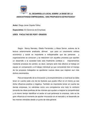 EL DESARROLLO LOCAL SOBRE LA BASE DE LA
    ASOCIATIVIDAD EMPRESARIAL: UNA PROPUESTA ESTRATEGICA”



Autor: Diego Javier Zapata Yáñez

Especialista: En Gerencia de Empresas

UDES FACULTAD DE POST- GRADOS




      Según Nancy Narváez, Gladis Fernández, y Alexa Senior, autores de la
lectura anteriormente analizada, afirman      que para un crecimiento exitoso
económico y social es importante e indispensable que las personas                y
organizaciones se conozcan y se relacionen con aquellos procesos que aporten
un desarrollo a la sociedad todo esto finalmente conlleva a         mejoramientos
mediante procesos de cambio; es decir, siempre será más efectivo el trabajo en
equipo en comparación a el trabajo individual ya que conociendo bien el manejo
de los procesos trabajados se aportarían nuevas ideas que mejoren aun más
dichos crecimientos.

      Para el desarrollo de la innovación y el emprendimiento a nivel local se debe
tener en cuenta cada uno de los factores que pueda influir en el mismo ya sea
dicha influencia positiva o negativa. También es importante tomar en cuenta las
demás empresas, no viéndolas como una competencia sino todo lo contrario
tomando las ideas positivas de las mismas que ayuden a mejorar la competitividad
y al mismo tiempo identificar el sector al cual pertenece la empresa, esto es de
gran influencia al momento de aportar innovación en el mercado y el desarrollo de
las mismas viéndolas desde un punto de vista general.
 