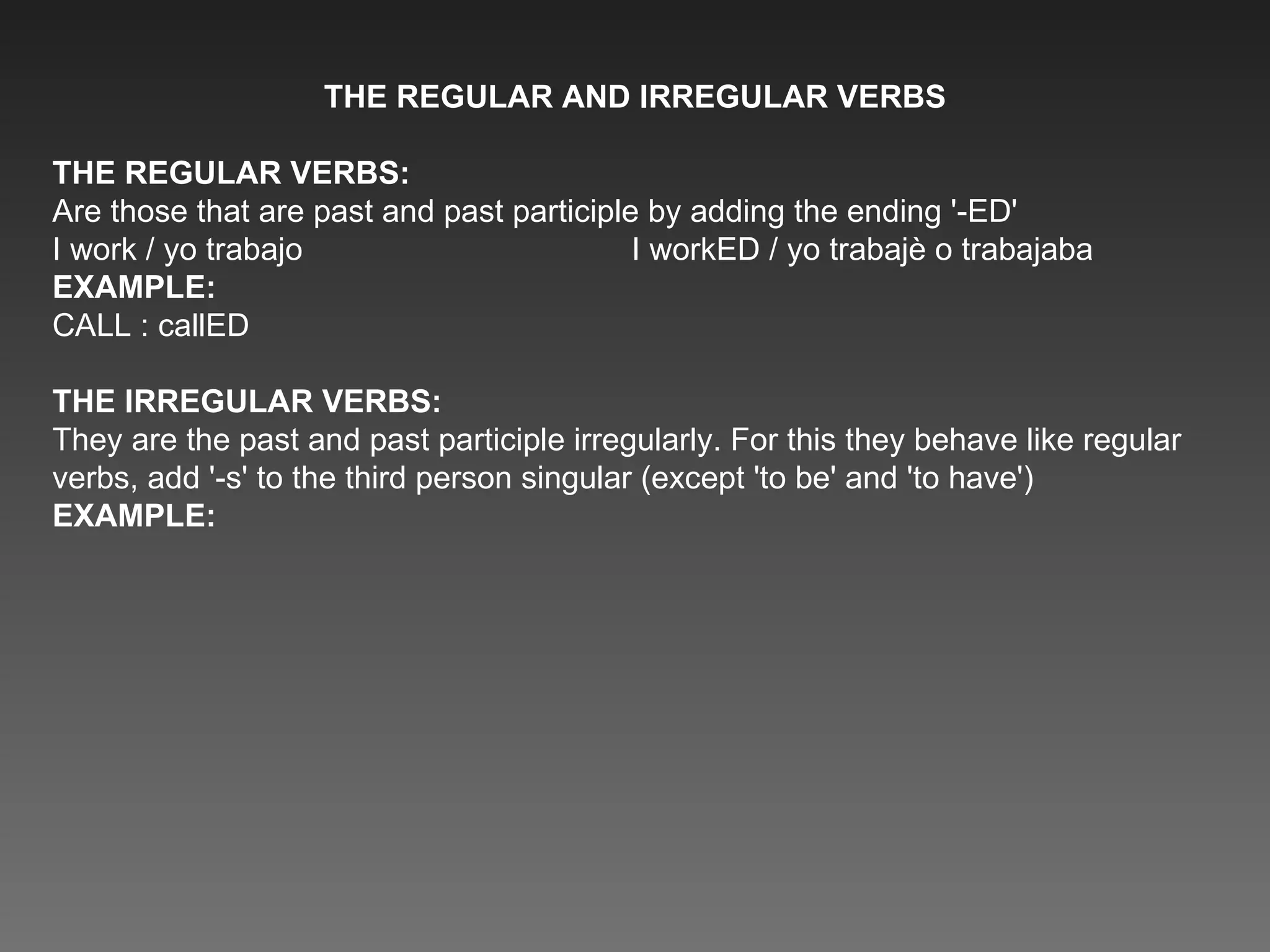 THE REGULAR AND IRREGULAR VERBS THE REGULAR VERBS: Are those that are past and past participle by adding the ending '-ED' I work / yo trabajo  I workED / yo trabajè o trabajaba EXAMPLE: CALL : callED THE IRREGULAR VERBS: They are the past and past participle irregularly. For this they behave like regular verbs, add '-s' to the third person singular (except 'to be' and 'to have') EXAMPLE: 
