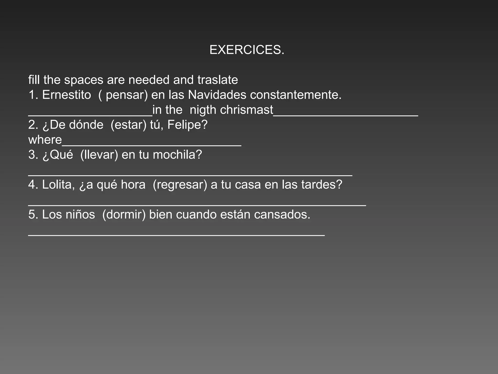 EXERCICES. fill the spaces are needed and traslate 1. Ernestito  ( pensar) en las Navidades constantemente. __________________in the  nigth chrismast_____________________ 2. ¿De dónde  (estar) tú, Felipe? where__________________________ 3. ¿Qué  (llevar) en tu mochila? _______________________________________________ 4. Lolita, ¿a qué hora  (regresar) a tu casa en las tardes?  _________________________________________________ 5. Los niños  (dormir) bien cuando están cansados. ___________________________________________ 