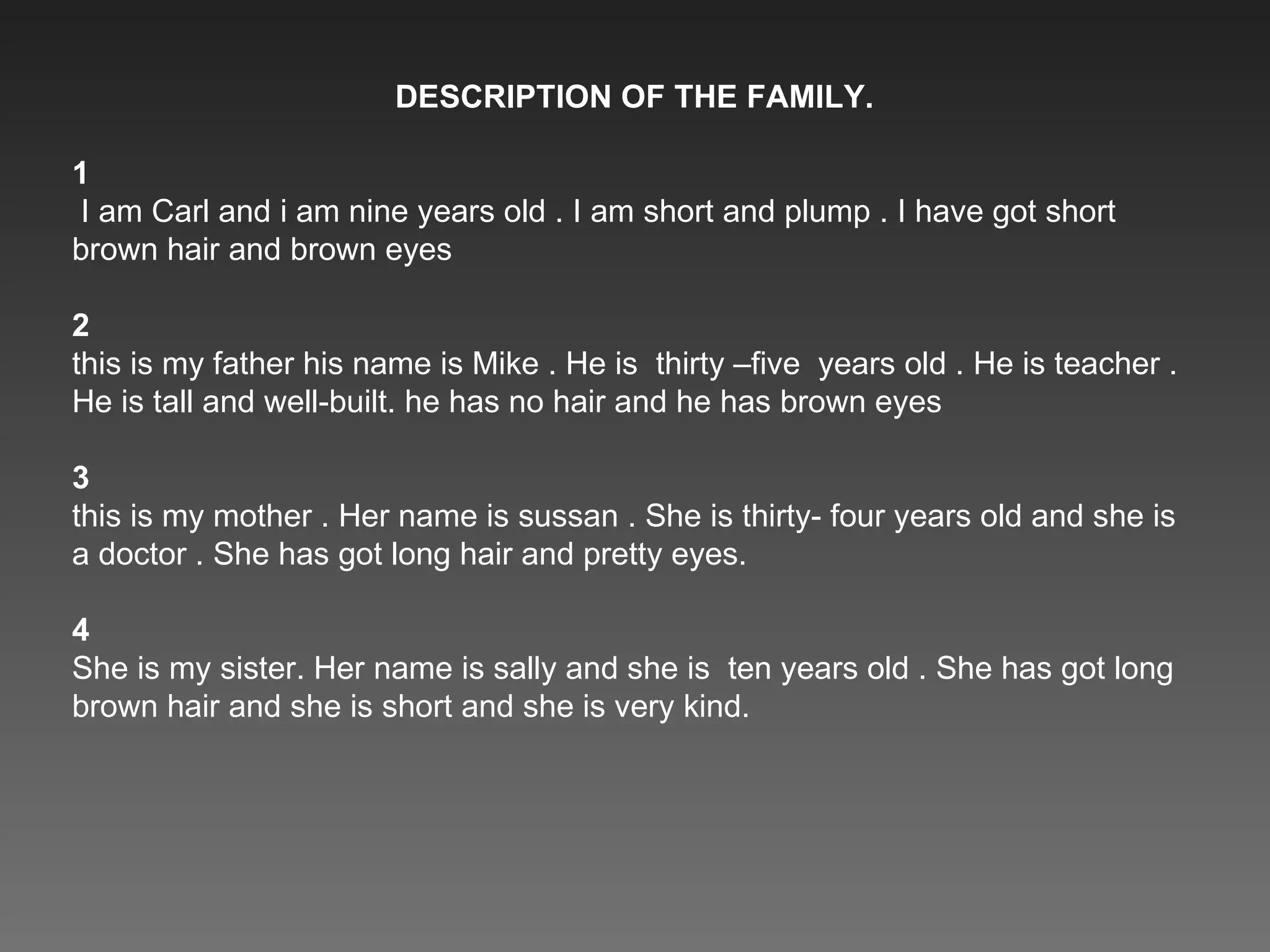 DESCRIPTION OF THE FAMILY. 1 I am Carl and i am nine years old . I am short and plump . I have got short brown hair and brown eyes 2 this is my father his name is Mike . He is  thirty –five  years old . He is teacher . He is tall and well-built. he has no hair and he has brown eyes 3 this is my mother . Her name is sussan . She is thirty- four years old and she is a doctor . She has got long hair and pretty eyes. 4 She is my sister. Her name is sally and she is  ten years old . She has got long brown hair and she is short and she is very kind. 