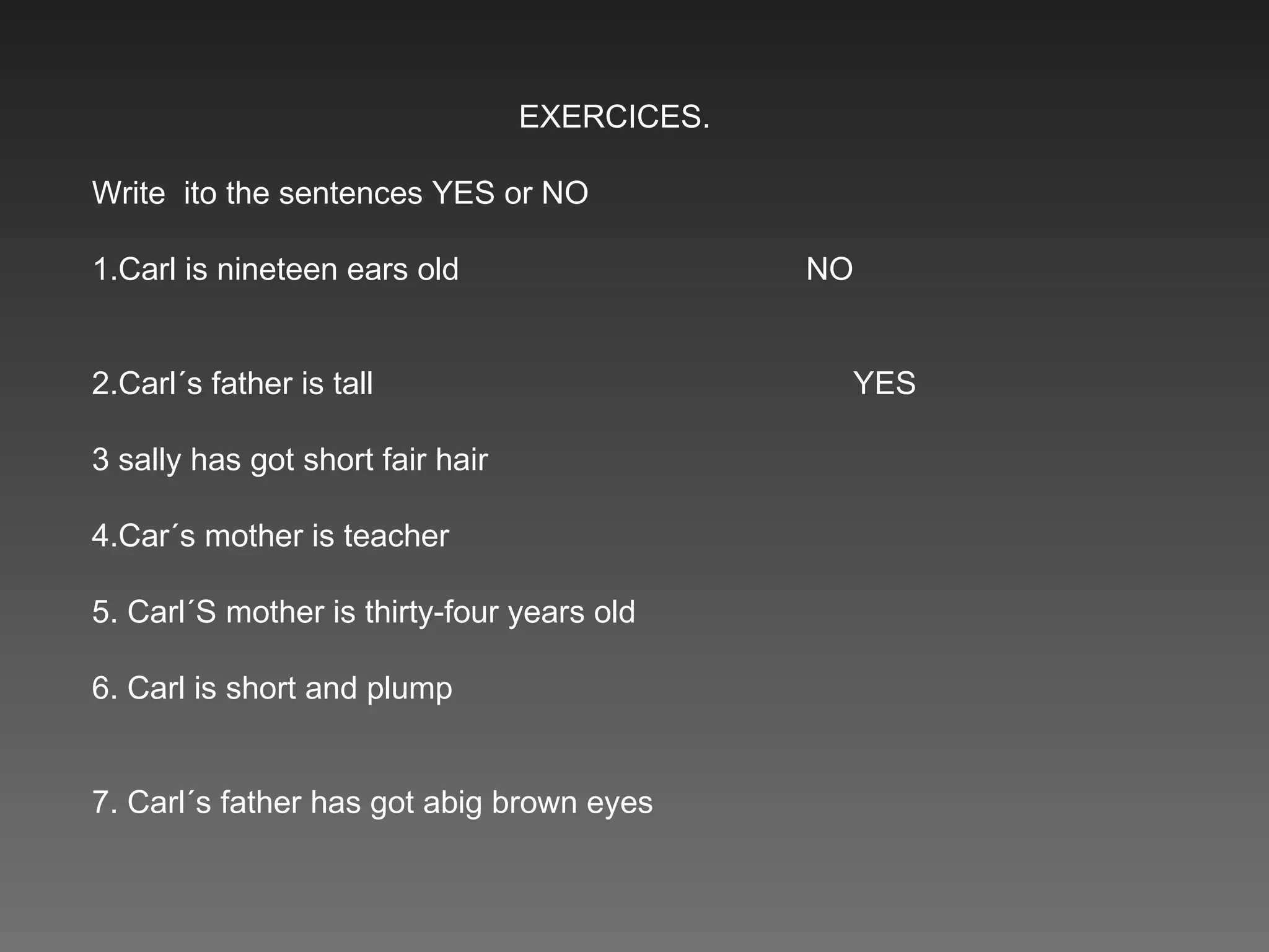 EXERCICES. Write  ito the sentences YES or NO 1.Carl is nineteen ears old  NO  2.Carl´s father is tall  YES  3 sally has got short fair hair  4.Car´s mother is teacher  5. Carl´S mother is thirty-four years old  6. Carl is short and plump  7. Carl´s father has got abig brown eyes  