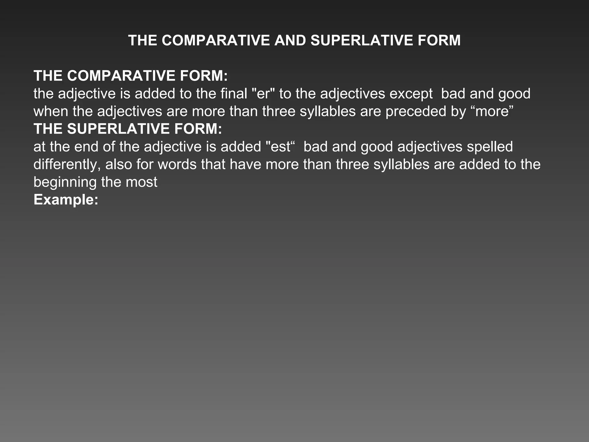 THE COMPARATIVE AND SUPERLATIVE FORM THE COMPARATIVE FORM: the adjective is added to the final &quot;er&quot; to the adjectives except  bad and good when the adjectives are more than three syllables are preceded by “more” THE SUPERLATIVE FORM: at the end of the adjective is added &quot;est“  bad and good adjectives spelled differently, also for words that have more than three syllables are added to the beginning the most Example:  