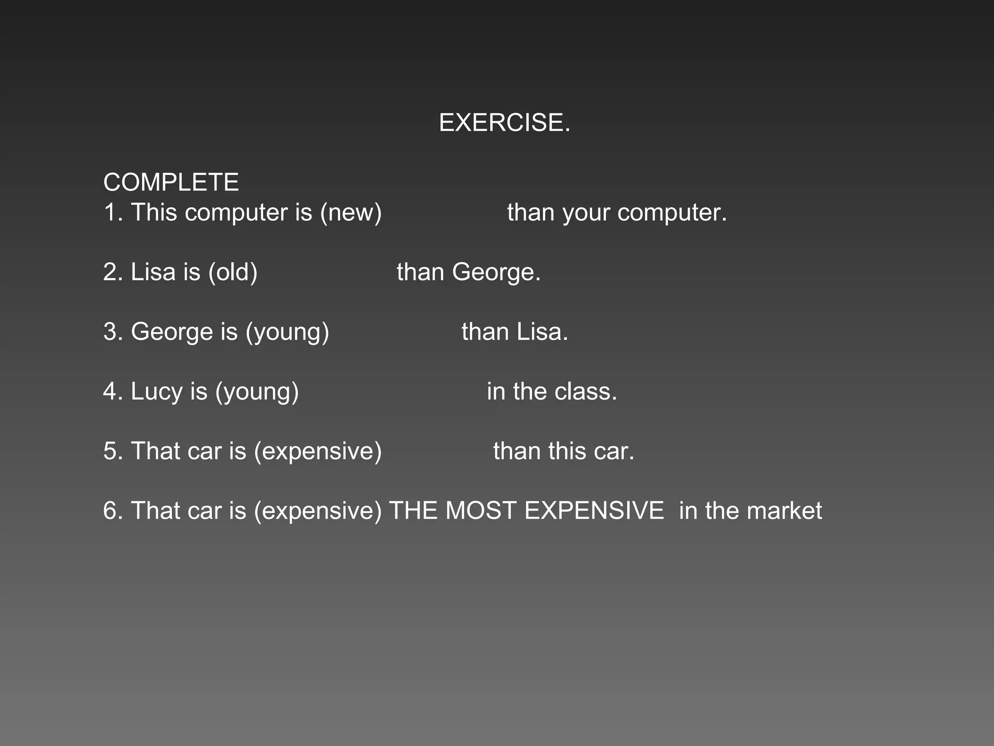 EXERCISE. COMPLETE 1. This computer is (new)    than your computer.  2. Lisa is (old)    than George.  3. George is (young)    than Lisa.  4. Lucy is (young)    in the class.  5. That car is (expensive)    than this car.  6. That car is (expensive) THE MOST EXPENSIVE  in the market 