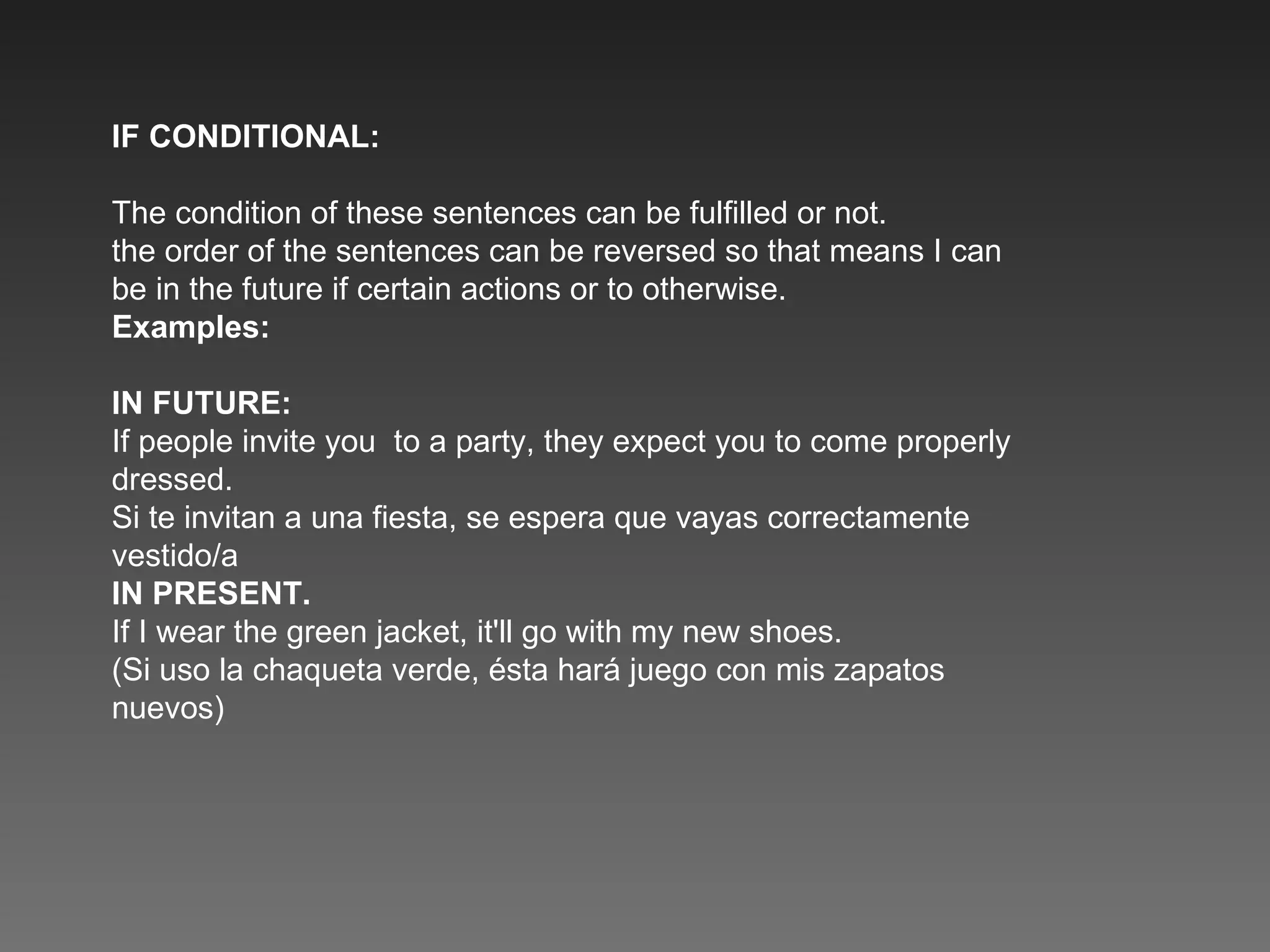 IF CONDITIONAL: The condition of these sentences can be fulfilled or not. the order of the sentences can be reversed so that means I can be in the future if certain actions or to otherwise. Examples: IN FUTURE: If people invite you  to a party, they expect you to come properly dressed. Si te invitan a una fiesta, se espera que vayas correctamente vestido/a IN PRESENT. If I wear the green jacket, it'll go with my new shoes. (Si uso la chaqueta verde, ésta hará juego con mis zapatos nuevos) 