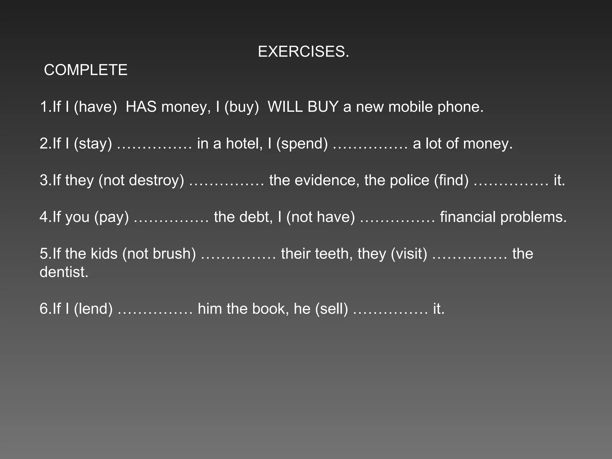 EXERCISES. COMPLETE 1.If I (have)  HAS money, I (buy)  WILL BUY a new mobile phone. 2.If I (stay) …………… in a hotel, I (spend) …………… a lot of money. 3.If they (not destroy) …………… the evidence, the police (find) …………… it. 4.If you (pay) …………… the debt, I (not have) …………… financial problems. 5.If the kids (not brush) …………… their teeth, they (visit) …………… the dentist. 6.If I (lend) …………… him the book, he (sell) …………… it. 