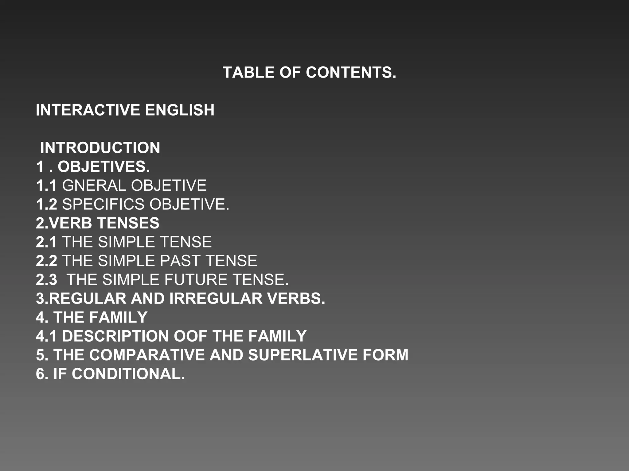 TABLE OF CONTENTS. INTERACTIVE ENGLISH INTRODUCTION 1 . OBJETIVES. 1.1  GNERAL OBJETIVE 1.2  SPECIFICS OBJETIVE. 2.VERB TENSES 2.1  THE SIMPLE TENSE 2.2  THE SIMPLE PAST TENSE  2.3  THE SIMPLE FUTURE TENSE. 3.REGULAR AND IRREGULAR VERBS. 4. THE FAMILY 4.1 DESCRIPTION OOF THE FAMILY 5. THE COMPARATIVE AND SUPERLATIVE FORM 6. IF CONDITIONAL. 