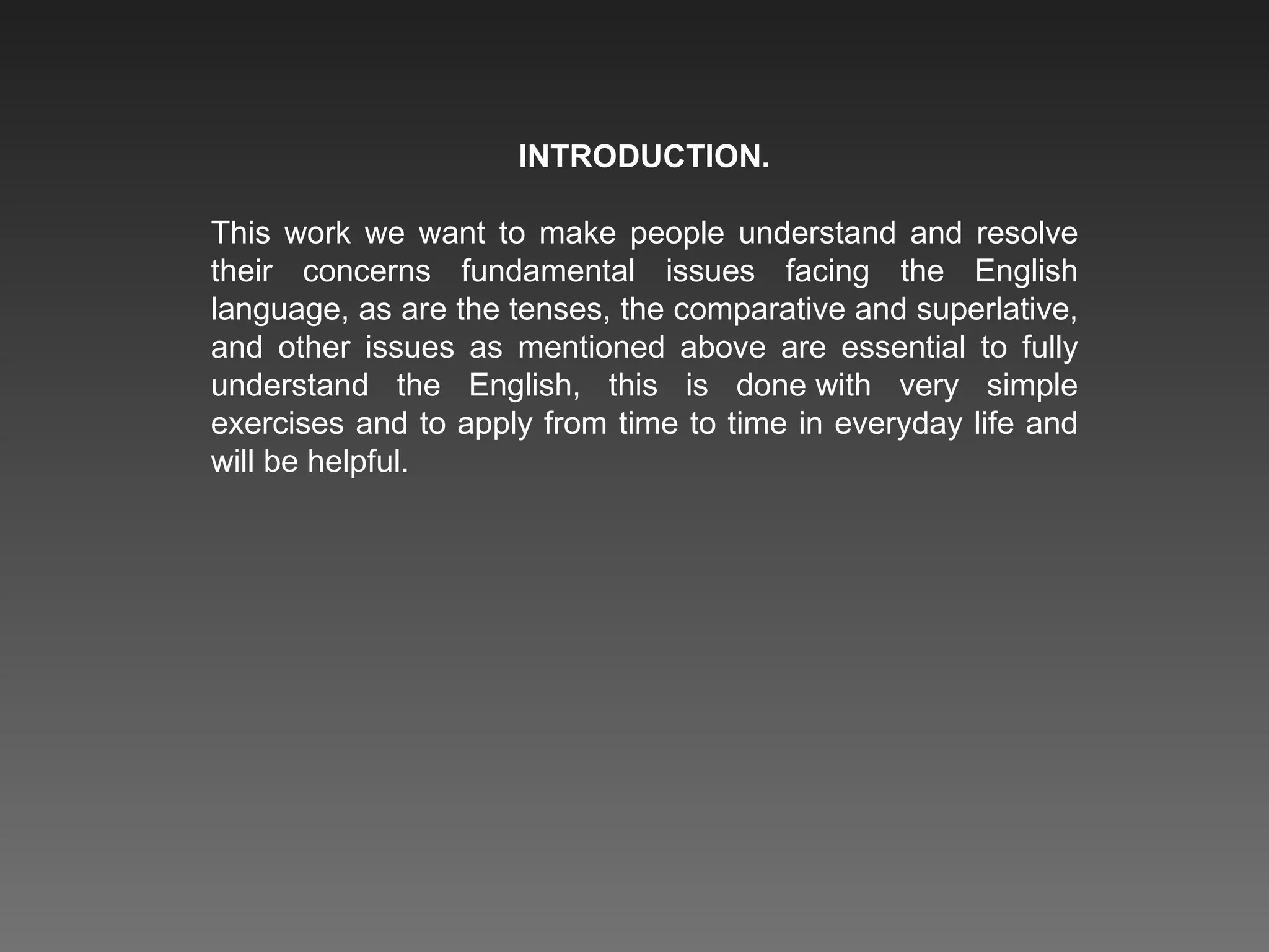 INTRODUCTION. This work we want to make people understand and resolve their concerns fundamental issues facing the English language, as are the tenses, the comparative and superlative, and other issues as mentioned above are essential to fully understand the English, this is done with very simple exercises and to apply from time to time in everyday life and will be helpful. 