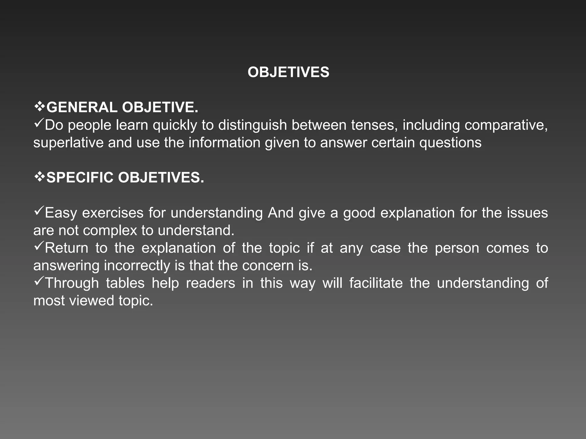 OBJETIVES  GENERAL OBJETIVE. Do people learn quickly to distinguish between tenses, including comparative, superlative and use the information given to answer certain questions SPECIFIC OBJETIVES. Easy exercises for understanding And give a good explanation for the issues are not complex to understand. Return to the explanation of the topic if at any case the person comes to answering incorrectly is that the concern is. Through tables help readers in this way will facilitate the understanding of most viewed topic. 