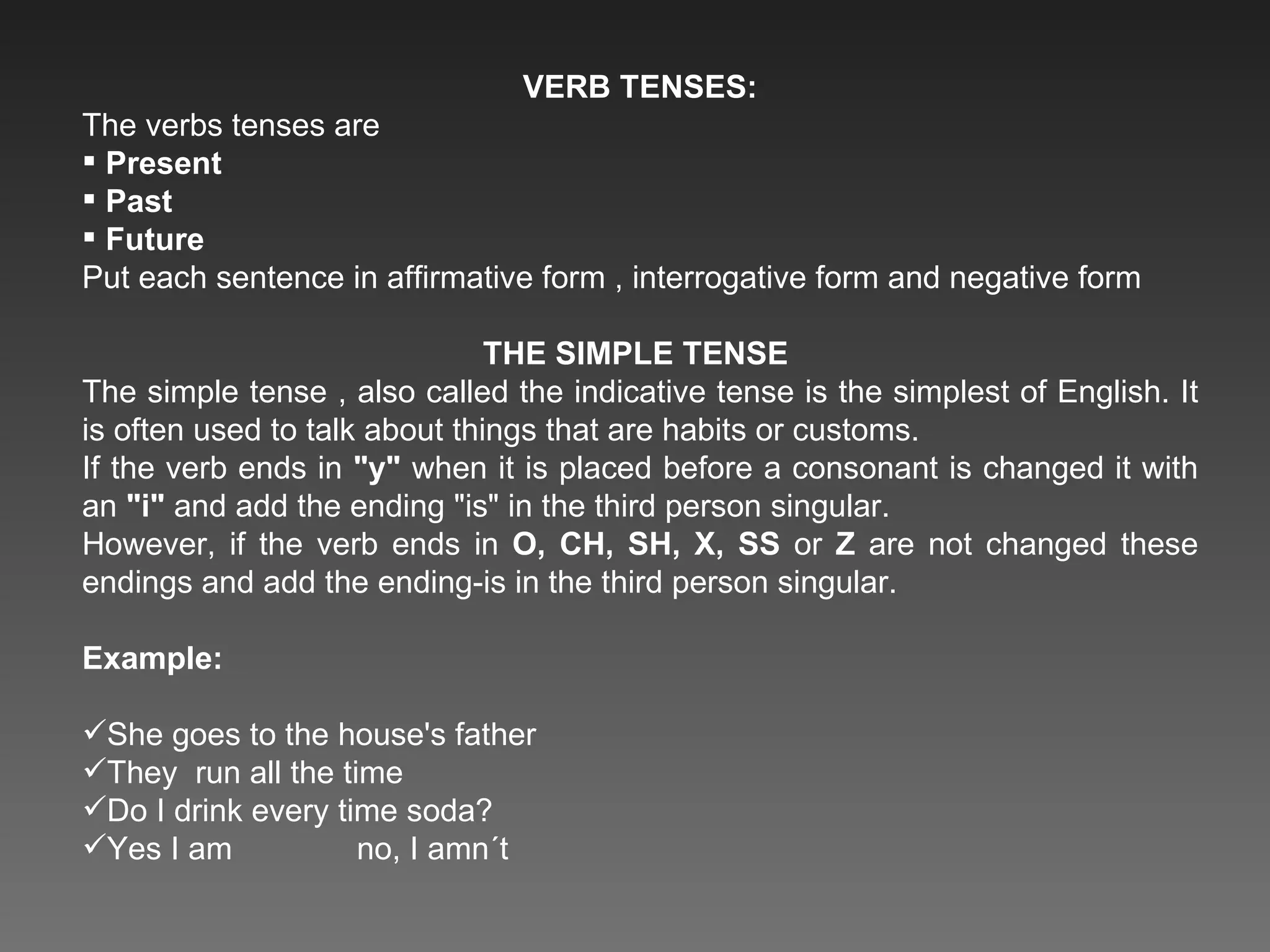 VERB TENSES: The verbs tenses are  Present Past  Future Put each sentence in affirmative form , interrogative form and negative form THE SIMPLE TENSE  The simple tense , also called the indicative tense is the simplest of English. It is often used to talk about things that are habits or customs. If the verb ends in  &quot;y&quot;  when it is placed before a consonant is changed it with an  &quot;i&quot;  and add the ending &quot;is&quot; in the third person singular. However, if the verb ends in  O, CH, SH, X, SS  or  Z  are not changed these endings and add the ending-is in the third person singular. Example: She goes to the house's father  They  run all the time  Do I drink every time soda? Yes I am  no, I amn´t 