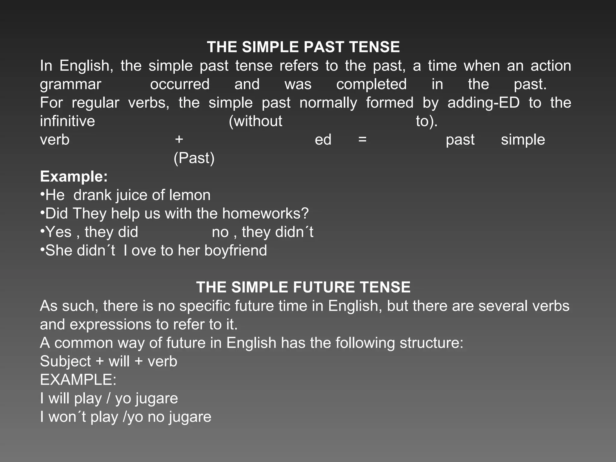 THE SIMPLE PAST TENSE  In English, the simple past tense refers to the past, a time when an action grammar  occurred and was completed in the past.  For regular verbs, the simple past normally formed by adding-ED to the infinitive (without to).  verb  +  ed =  past simple    (Past) Example: He  drank juice of lemon Did They help us with the homeworks? Yes , they did  no , they didn´t She didn´t  l ove to her boyfriend THE SIMPLE FUTURE TENSE  As such, there is no specific future time in English, but there are several verbs and expressions to refer to it. A common way of future in English has the following structure: Subject + will + verb EXAMPLE: I will play / yo jugare I won´t play /yo no jugare 