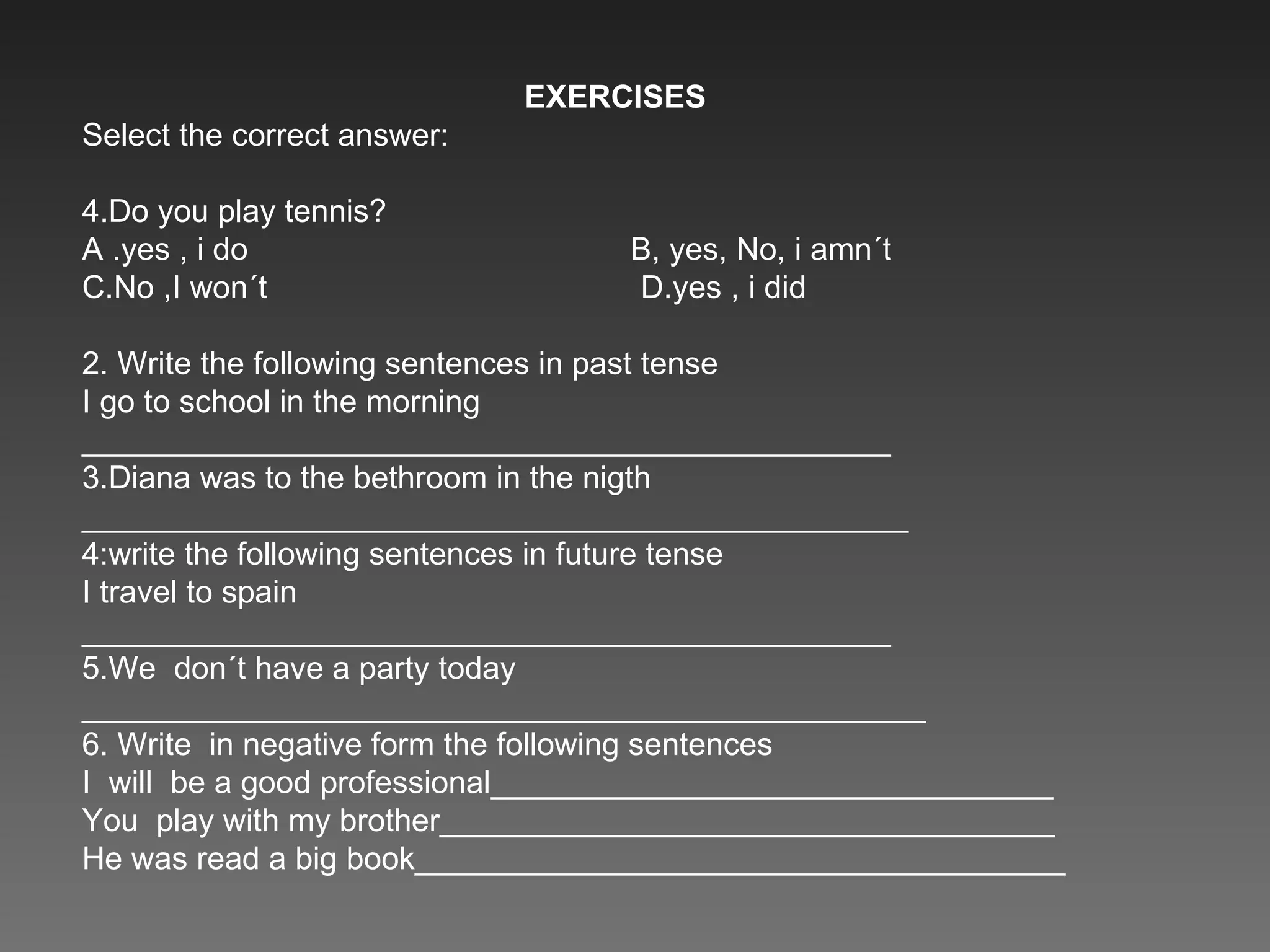EXERCISES Select the correct answer: Do you play tennis? A .yes , i do  B, yes, No, i amn´t C.No ,I won´t  D.yes , i did 2. Write the following sentences in past tense I go to school in the morning ______________________________________________ 3.Diana was to the bethroom in the nigth _______________________________________________ 4:write the following sentences in future tense I travel to spain ______________________________________________ 5.We  don´t have a party today ________________________________________________ 6. Write  in negative form the following sentences I  will  be a good professional________________________________ You  play with my brother___________________________________ He was read a big book_____________________________________ 