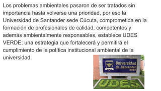 Los problemas ambientales pasaron de ser tratados sin
importancia hasta volverse una prioridad, por eso la
Universidad de Santander sede Cúcuta, comprometida en la
formación de profesionales de calidad, competentes y
además ambientalmente responsables, establece UDES
VERDE; una estrategia que fortalecerá y permitirá el
cumplimiento de la política institucional ambiental de la
universidad.
 