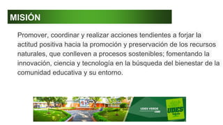 MISIÓN
Promover, coordinar y realizar acciones tendientes a forjar la
actitud positiva hacia la promoción y preservación de los recursos
naturales, que conlleven a procesos sostenibles; fomentando la
innovación, ciencia y tecnología en la búsqueda del bienestar de la
comunidad educativa y su entorno.
 