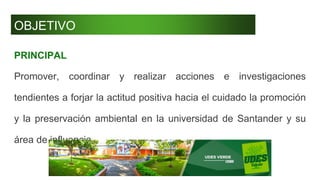 OBJETIVO
PRINCIPAL
Promover, coordinar y realizar acciones e investigaciones
tendientes a forjar la actitud positiva hacia el cuidado la promoción
y la preservación ambiental en la universidad de Santander y su
área de influencia.
 
