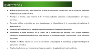 ESPECÍFICOS:
● Motivar la participación y sensibilización de toda la comunidad universitaria en la educación ambiental,
tanto individual como colectiva.
● Promover el ahorro y uso eficiente de los recursos naturales utilizados en el desarrollo de procesos y
servicios.
● Fomentar hábitos sostenibles que sean trasladables a la vida cotidiana de la comunidad universitaria y de
sus miembros.
● Fomentar la investigación en los aspectos relacionados con el desarrollo sostenible.
● Implementar el tema ambiental en la cátedra de la universidad que permita a los futuros egresados
desarrollar las habilidades necesarias para entrar en el mundo del trabajo sensibilizados con el desarrollo
sostenible.
● Resaltar el entorno natural que posee la universidad como espacio de aprendizaje y esparcimiento para la
comunidad educativa.
● Analizar los factores que intervienen en la conservación y degradación del medio ambiente.
 