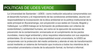 POLÍTICAS DE UDES VERDE
La Universidad de Santander - UDES - como institución educativa comprometida con
el desarrollo humano y el mejoramiento de las condiciones ambientales, asume con
responsabilidad la incorporación de la ética ambiental en la política institucional de la
sede principal en Bucaramanga, con proyección a sus sedes en Cúcuta, Bogotá y
Valledupar. La UDES trabaja en la formación de profesionales con criterios de
sostenibilidad y solidaridad humana, así como en la ejecución de acciones de
prevención de la contaminación; enmarcada en el cumplimiento de los pactos
mundiales, marco legal ambiental y otros requisitos relacionados con sus aspectos
ambientales. En el marco de la responsabilidad social universitaria, la UDES se
compromete con la protección del medio ambiente y atiende el reto de transformación
social mediante un sistema de formación que involucra a todos los miembros de la
comunidad universitaria a través de la educación formal, no formal e informal.
 