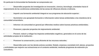 En particular la Universidad de Santander se compromete con
• Desarrollar proyectos de investigación en innovación, ciencia y tecnología, orientados hacia el
mejoramiento de las condiciones ambientales de las zonas de influencia directa e indirecta.
• Impartir una formación ambiental integral en sus programas de educación superior.
• Suministrar una apropiada formación e información sobre temas ambientales a los miembros de la
comunidad universitaria.
• Informar a la comunidad en general por diferentes medios sobre buenas prácticas ambientales.
• Promover y ejecutar proyectos de mejoramiento ambiental.
• Prevenir, reducir y mitigar los impactos ambientales negativos, generados en el curso de las
actividades propias de la institución.
• Promover la conservación y uso eficiente de los recursos naturales.
• Desarrollar junto con los demás actores sociales: Estado, empresa y sociedad civil; planes, proyectos
y actividades que mejoren sus actuaciones en el contexto ambiental, mediante programas de extensión y/o
consultoría.
 