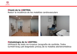 Missió de la UDETMA:
Reduir la incidència de les malalties cardiovasculars




Metodologia de la UDETMA:
Utilització de tests no-invasius (ecografia de caròtida, Índex
turmell-braç) pel diagnòstic precoç de la malaltia aterotrombòtica
 