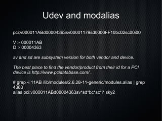 Udev and modalias pci:v000011ABd00004363sv00001179sd0000FF10bc02sc00i00 V :- 000011AB D :- 00004363 sv and sd are subsystem version for both vendor and device. The best place to find the vendor/product from their id for a PCI device is http://www.pcidatabase.com/ .  # grep -i 11AB /lib/modules/2.6.28-11-generic/modules.alias | grep 4363 alias pci:v000011ABd00004363sv*sd*bc*sc*i* sky2 