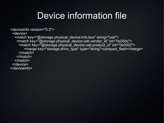 Device information file <deviceinfo version="0.2"> <device> <match key="@storage.physical_device:info.bus" string="usb"> <match key="@storage.physical_device:usb.vendor_id" int="0x05dc"> <match key="@storage.physical_device:usb.product_id" int="0x0002">   <merge key="storage.drive_type" type="string">compact_flash</merge> </match> </match> </match> </device> </deviceinfo> 