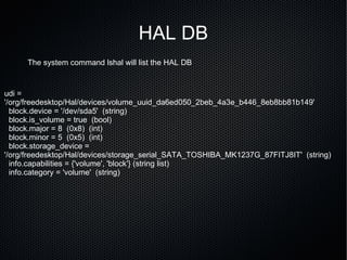 HAL DB The system command lshal will list the HAL DB udi = '/org/freedesktop/Hal/devices/volume_uuid_da6ed050_2beb_4a3e_b446_8eb8bb81b149' block.device = '/dev/sda5'  (string) block.is_volume = true  (bool) block.major = 8  (0x8)  (int) block.minor = 5  (0x5)  (int) block.storage_device = '/org/freedesktop/Hal/devices/storage_serial_SATA_TOSHIBA_MK1237G_87FITJ8IT'  (string) info.capabilities = {'volume', 'block'} (string list) info.category = 'volume'  (string) 