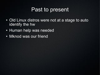 Past to present Old Linux distros were not at a stage to auto identify the hw Human help was needed Mknod was our friend 