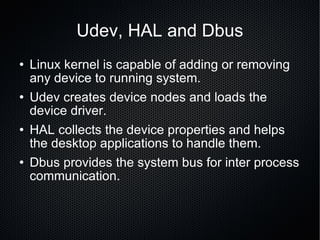 Udev, HAL and Dbus Linux kernel is capable of adding or removing any device to running system.  Udev creates device nodes and loads the device driver.  HAL collects the device properties and helps the desktop applications to handle them.  Dbus provides the system bus for inter process communication.  