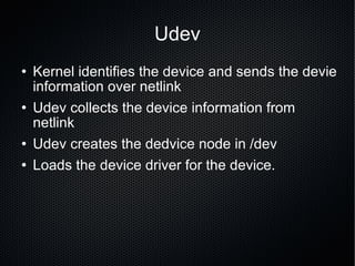 Udev Kernel identifies the device and sends the devie information over netlink Udev collects the device information from netlink Udev creates the dedvice node in /dev Loads the device driver for the device.  