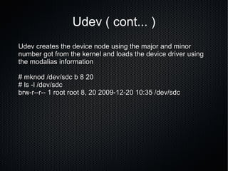 Udev ( cont... ) Udev creates the device node using the major and minor number got from the kernel and loads the device driver using the modalias information # mknod /dev/sdc b 8 20 # ls -l /dev/sdc  brw-r--r-- 1 root root 8, 20 2009-12-20 10:35 /dev/sdc 