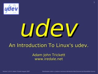 1




                          udev
         An Introduction To Linux's udev.
                                            Adam John Trickett
                                             www.iredale.net


Version 1.0.0 © Adam Trickett August 2007        Distributed under a creative commons Attribution-NonCommercial-ShareAlike licence.
 