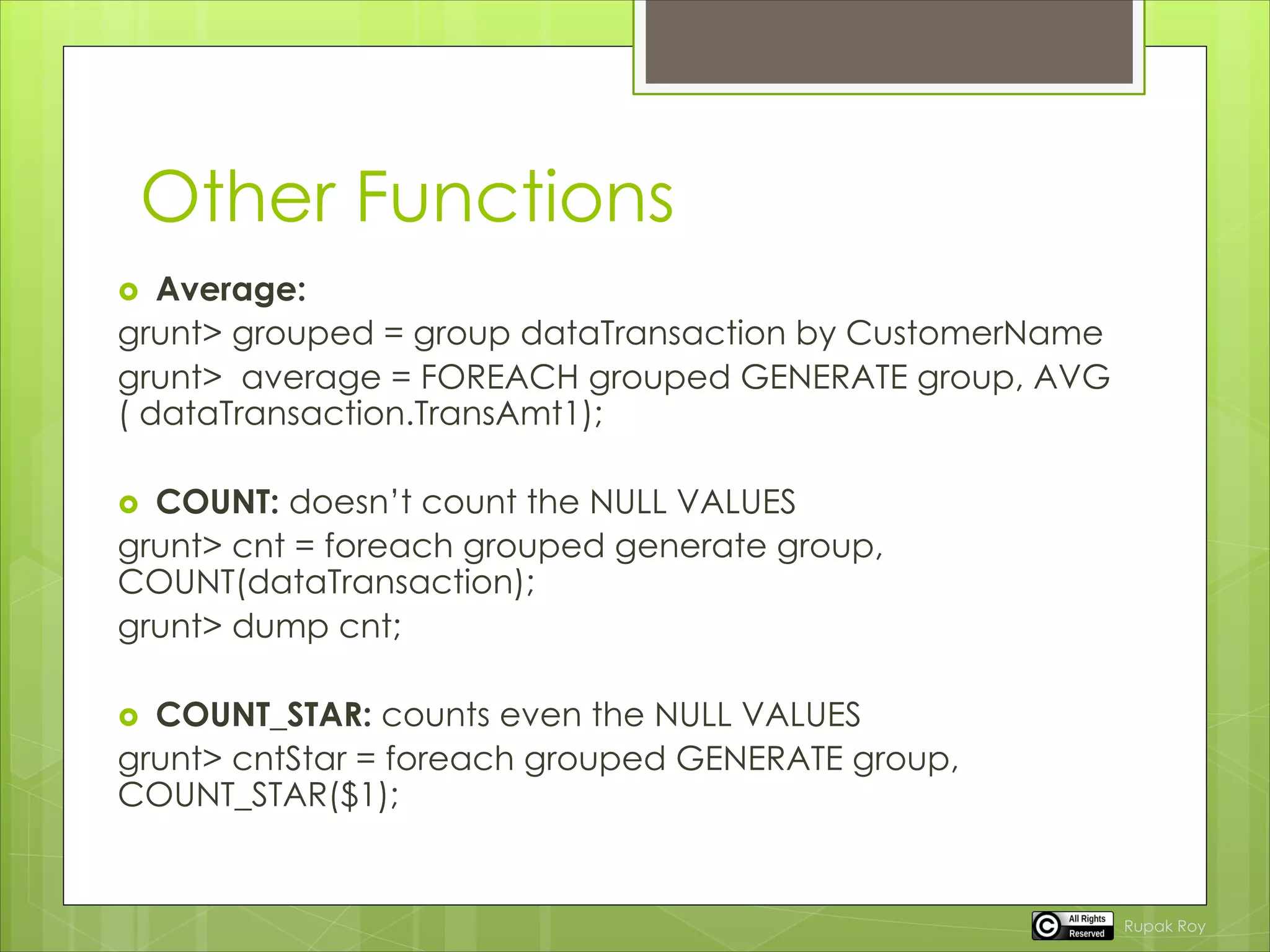 Other Functions
 Average:
grunt> grouped = group dataTransaction by CustomerName
grunt> average = FOREACH grouped GENERATE group, AVG
( dataTransaction.TransAmt1);
 COUNT: doesn’t count the NULL VALUES
grunt> cnt = foreach grouped generate group,
COUNT(dataTransaction);
grunt> dump cnt;
 COUNT_STAR: counts even the NULL VALUES
grunt> cntStar = foreach grouped GENERATE group,
COUNT_STAR($1);
Rupak Roy
 