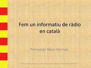Fem un informatiu de ràdio
        en català


             Fernando Béjar Hernán


Curso de Medios de Comunicación como recurso didáctico, Octubre-Diciembre 2012
 