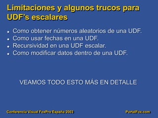 Conferencia Visual FoxPro España 2003 PortalFox.com
Limitaciones y algunos trucos para
UDF’s escalares
 Como obtener números aleatorios de una UDF.
 Como usar fechas en una UDF.
 Recursividad en una UDF escalar.
 Como modificar datos dentro de una UDF.
VEAMOS TODO ESTO MÁS EN DETALLE
 