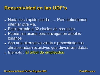 Conferencia Visual FoxPro España 2003 PortalFox.com
Recursividad en las UDF’s
 Nada nos impide usarla ….. Pero deberíamos
intentar otra via.
 Está limitada a 32 niveles de recursión.
 Puede ser usada para navegar en árboles
binarios.
 Son una alternativa válida a procedimientos
almacenados recursivos que devuelven datos.
 Ejemplo : El árbol de empleados
 