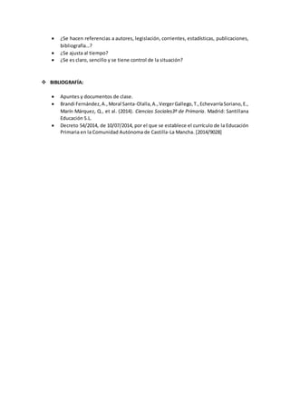  ¿Se hacen referencias a autores, legislación, corrientes, estadísticas, publicaciones,
bibliografía…?
 ¿Se ajusta al tiempo?
 ¿Se es claro, sencillo y se tiene control de la situación?
 BIBLIOGRAFÍA:
 Apuntes y documentos de clase.
 Brandi Fernández,A.,Moral Santa-Olalla,A.,VergerGallego,T.,EchevarríaSoriano,E.,
Marín Márquez, Q., et al. (2014). Ciencias Sociales3º de Primaria. Madrid: Santillana
Educación S.L.
 Decreto 54/2014, de 10/07/2014, por el que se establece el currículo de la Educación
Primaria en la Comunidad Autónoma de Castilla-La Mancha. [2014/9028]
 