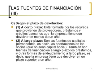 LAS FUENTES DE FINANCIACIÓN (III) C) Según el plazo de devolución: (1) A corto plazo:  Está formada por los recursos que provienen de proveedores, préstamos y créditos bancarios que  la empresa tiene que devolver en menos de un año. (2) A largo plazo:  Son las fuentes de capitales permanentes, es decir, las aportaciones de los socios (que no sean capital social). También son fuentes de financiación a largo plazo los préstamos, y otras formas de endeudamiento a largo plazo, es decir, que la empresa tiene que devolver en un plazo superior a un año. 