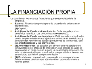LA FINANCIACIÓN PROPIA La constituyen los recursos financieros que son propiedad de  la empresa. Externa:  Financiación propia pero de procedencia externa es el capital social. (1) Capital. Autofinanciación de enriquecimiento:  Es la formada por los beneficios retenidos: Las denominadas  reservas (2). Autofinanciación de mantenimiento:  Está formada por los fondos que la empresa destina cada ejercicio a amortizar el inmovilizado y que permiten renovar sus equipos productivos de la empresa. Son las  amortizaciones y las provisiones . (3) Amortizaciones:  se calculan por el valor que va perdiendo el inmovilizado en el proceso de producción, esa pérdida de valor se anota como un gasto que no supone un desembolso monetario. De este modo se constituyen unos fondos que permitirán a la empresa en un futuro sustituir el equipo amortizado. (4) Provisiones:  son un fondo que crea la empresa para hacer frente a ciertas pérdidas que aún no se han producido o bien a futuros gastos. 