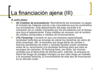 La financiación ajena (III) A corto plazo: (9) Créditos de proveedores:  Normalmente las empresas no pagan al contado las materias primas o las mercaderías que les suministran sus proveedores. Este aplazamiento del pago equivale a la concesión de un crédito concedido por los proveedores por el tiempo que dura el aplazamiento. Estos créditos se conocen con el nombre de créditos comerciales o créditos de funcionamiento. (10)  Factoring :  Consiste en que una empresa especializada (sociedad  factoring ) se encarga de cobrar los derechos de cobro de otras empresas. Así, la empresa que tenga letras de cambio o facturas pendientes de cobro y necesite liquidez puede venderlas antes de su vencimiento a la sociedad  factoring  para que ésta se encargue de cobrarlas. El  factoring  tiene, por tanto, las mismas ventajas que el descuento de efectos pero, además, la empresa se libera del riesgo de posibles impagos ya que este riesgo se traslada a la sociedad  factoring . El inconveniente de este tipo de financiación es su elevado coste. 