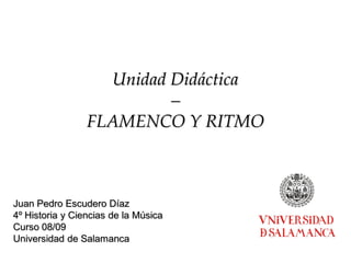 Unidad Didáctica
–
FLAMENCO Y RITMO
Juan Pedro Escudero Díaz
4º Historia y Ciencias de la Música
Curso 08/09
Universidad de Salamanca
 