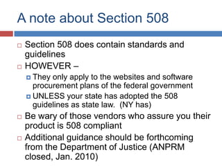 A note about Section 508
   Section 508 does contain standards and
    guidelines
   HOWEVER –
     They only apply to the websites and software
      procurement plans of the federal government
     UNLESS your state has adopted the 508
      guidelines as state law. (NY has)
   Be wary of those vendors who assure you their
    product is 508 compliant
   Additional guidance should be forthcoming
    from the Department of Justice (ANPRM
    closed, Jan. 2010)
 