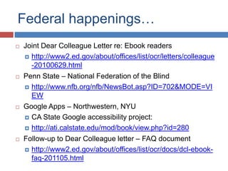 Federal happenings…
   Joint Dear Colleague Letter re: Ebook readers
     http://www2.ed.gov/about/offices/list/ocr/letters/colleague
      -20100629.html
   Penn State – National Federation of the Blind
     http://www.nfb.org/nfb/NewsBot.asp?ID=702&MODE=VI
      EW
   Google Apps – Northwestern, NYU
     CA State Google accessibility project:

     http://ati.calstate.edu/mod/book/view.php?id=280

   Follow-up to Dear Colleague letter – FAQ document
     http://www2.ed.gov/about/offices/list/ocr/docs/dcl-ebook-
      faq-201105.html
 