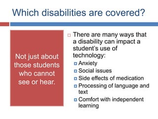 Which disabilities are covered?

                     There are many ways that
                      a disability can impact a
                      student’s use of
 Not just about       technology:
                       Anxiety
those students
                       Social issues
  who cannot
                       Side effects of medication
  see or hear.         Processing of language and
                        text
                       Comfort with independent
                        learning
 