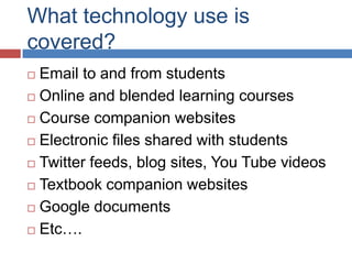 What technology use is
covered?
 Email to and from students
 Online and blended learning courses

 Course companion websites

 Electronic files shared with students

 Twitter feeds, blog sites, You Tube videos

 Textbook companion websites

 Google documents

 Etc….
 