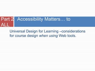 Part 2 Accessibility Matters… to
ALL
    Universal Design for Learning –considerations
    for course design when using Web tools.
 