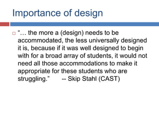 Importance of design
   “… the more a (design) needs to be
    accommodated, the less universally designed
    it is, because if it was well designed to begin
    with for a broad array of students, it would not
    need all those accommodations to make it
    appropriate for these students who are
    struggling.”      -- Skip Stahl (CAST)
 